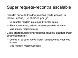 Super requete-recontra escalable
●   Shards: parte de los documentos (cada uno es un
    índice Lucene). Se shardea por _id
    –   En cuantas “partes” queremos dividir los datos
    –   Si un nodo se cae, todavía tenemos parte de los datos
    –   Más shards, mejor indexing
●   Cada shard puede tener réplicas (que se pueden crear
    dinamicamente!)
    –   Copias. Si se caen varios shards, aun podemos tener toda
        la data
    –   Más replicas, mejor búsqueda
 
