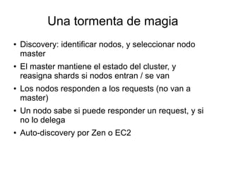 Una tormenta de magia
●   Discovery: identificar nodos, y seleccionar nodo
    master
●   El master mantiene el estado del cluster, y
    reasigna shards si nodos entran / se van
●   Los nodos responden a los requests (no van a
    master)
●   Un nodo sabe si puede responder un request, y si
    no lo delega
●   Auto-discovery por Zen o EC2
 