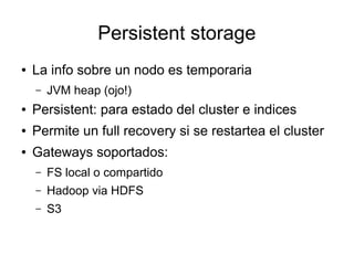 Persistent storage
●   La info sobre un nodo es temporaria
    –   JVM heap (ojo!)
●   Persistent: para estado del cluster e indices
●   Permite un full recovery si se restartea el cluster
●   Gateways soportados:
    –   FS local o compartido
    –   Hadoop via HDFS
    –   S3
 