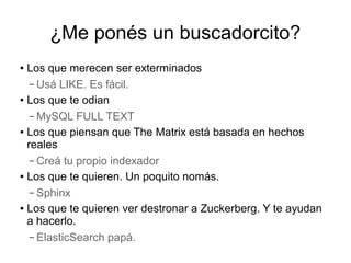 ¿Me ponés un buscadorcito?
● Los que merecen ser exterminados
   – Usá LIKE. Es fácil.
● Los que te odian


   – MySQL FULL TEXT
● Los que piensan que The Matrix está basada en hechos

  reales
   – Creá tu propio indexador
● Los que te quieren. Un poquito nomás.


   – Sphinx
● Los que te quieren ver destronar a Zuckerberg. Y te ayudan


  a hacerlo.
   – ElasticSearch papá.
 