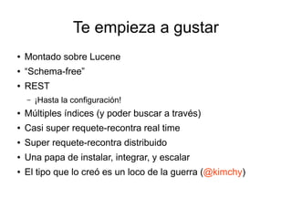 Te empieza a gustar
●   Montado sobre Lucene
●   “Schema-free”
●   REST
    –   ¡Hasta la configuración!
●   Múltiples índices (y poder buscar a través)
●   Casi super requete-recontra real time
●   Super requete-recontra distribuido
●   Una papa de instalar, integrar, y escalar
●   El tipo que lo creó es un loco de la guerra (@kimchy)
 