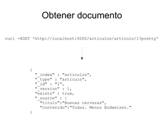Obtener documento

curl -XGET 'http://localhost:9200/articulos/articulo/1?pretty'




          {
              "_index" : "articulos",
              "_type" : "articulo",
              "_id" : "1",
              "_version" : 1,
              "exists" : true,
              "_source" : {
                "titulo":"Buenas cervezas",
                "contenido":"Todas. Menos Budweiser."
          }
 