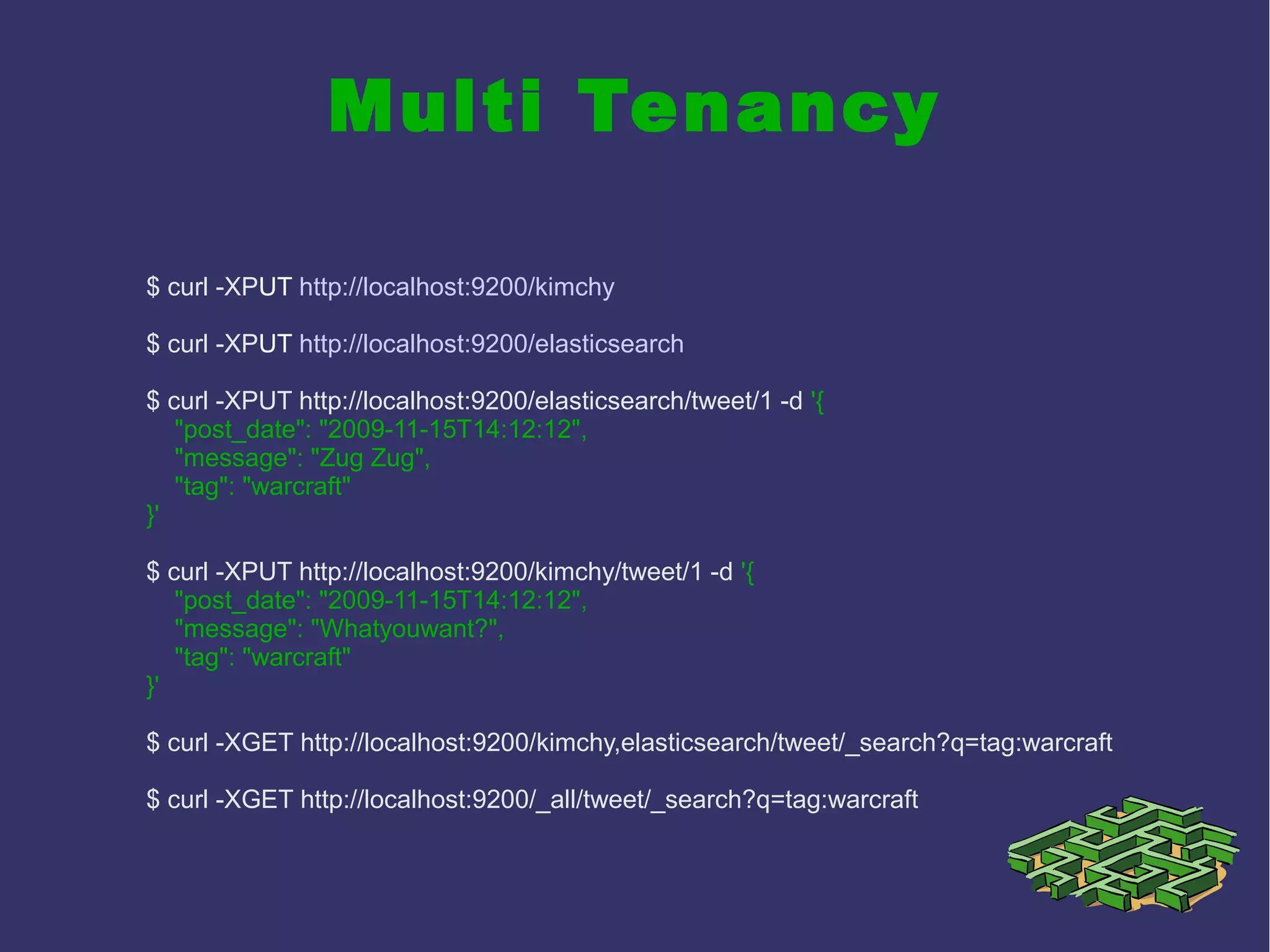 Multi Tenancy
$ curl -XPUT http://localhost:9200/kimchy
$ curl -XPUT http://localhost:9200/elasticsearch
$ curl -XPUT http://localhost:9200/elasticsearch/tweet/1 -d '{
"post_date": "2009-11-15T14:12:12",
"message": "Zug Zug",
"tag": "warcraft"
}'
$ curl -XPUT http://localhost:9200/kimchy/tweet/1 -d '{
"post_date": "2009-11-15T14:12:12",
"message": "Whatyouwant?",
"tag": "warcraft"
}'
$ curl -XGET http://localhost:9200/kimchy,elasticsearch/tweet/_search?q=tag:warcraft
$ curl -XGET http://localhost:9200/_all/tweet/_search?q=tag:warcraft
 