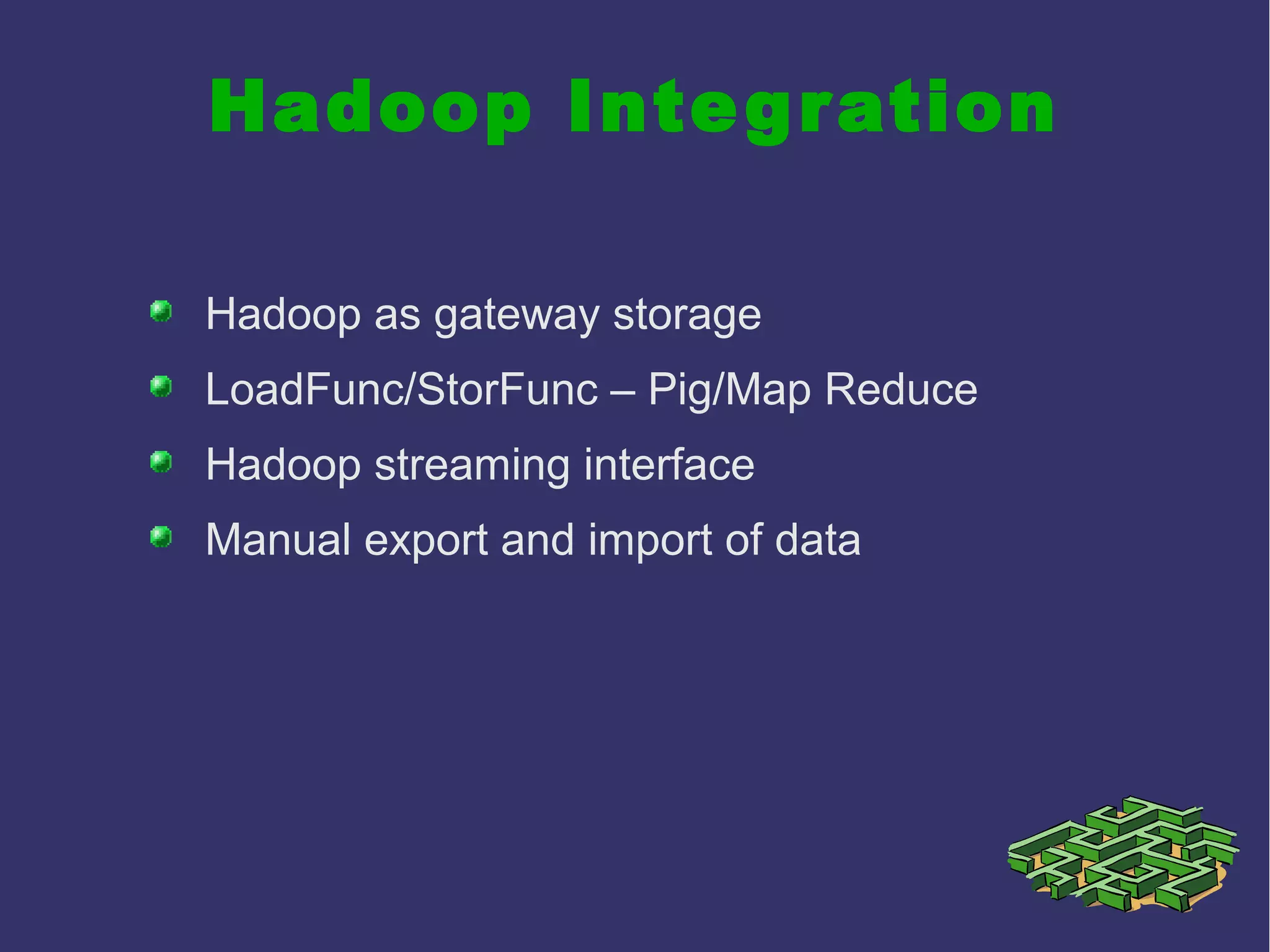 Hadoop Integration
Hadoop as gateway storage
LoadFunc/StorFunc – Pig/Map Reduce
Hadoop streaming interface
Manual export and import of data
 