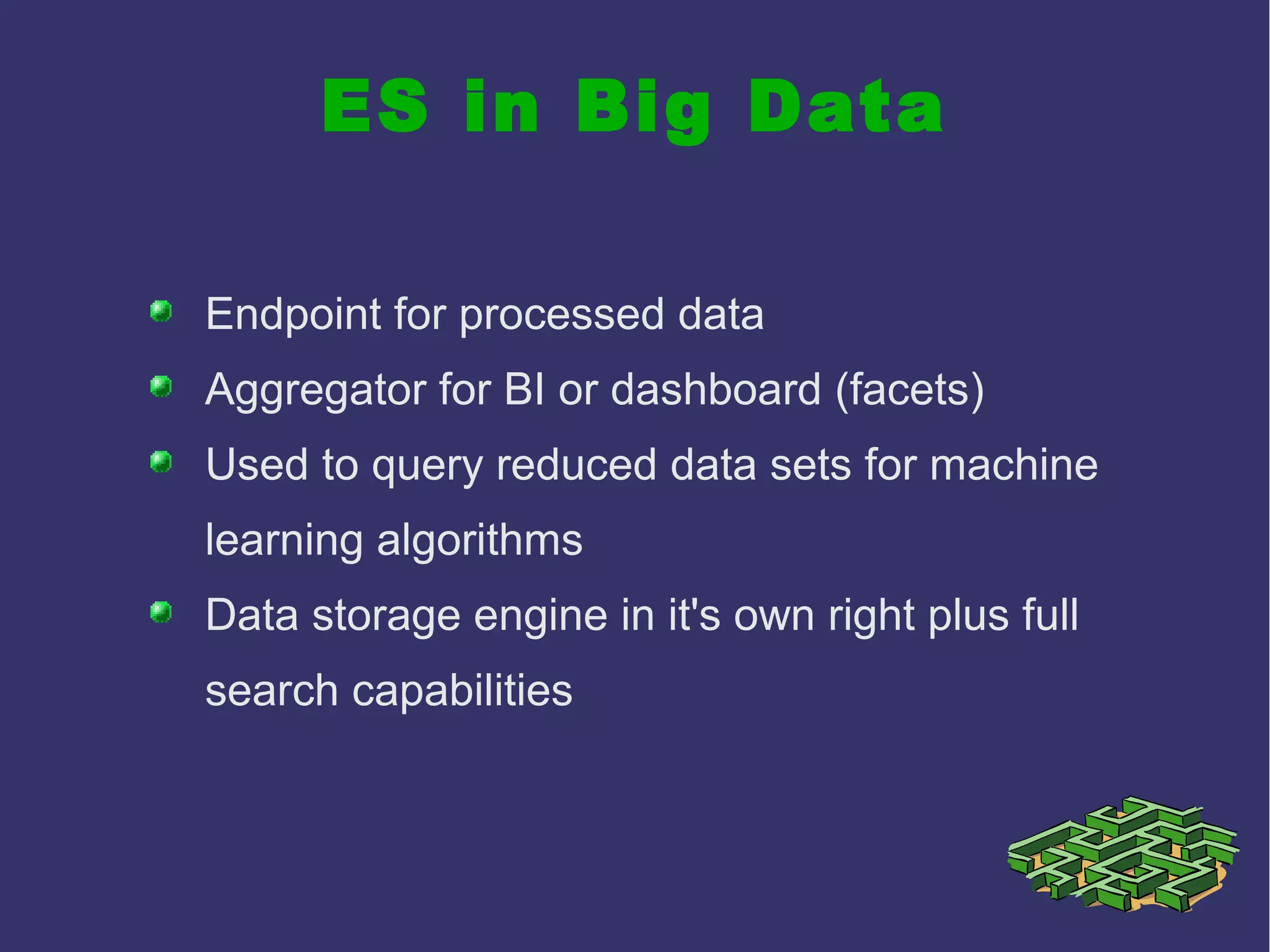 ES in Big Data
Endpoint for processed data
Aggregator for BI or dashboard (facets)
Used to query reduced data sets for machine
learning algorithms
Data storage engine in it's own right plus full
search capabilities
 