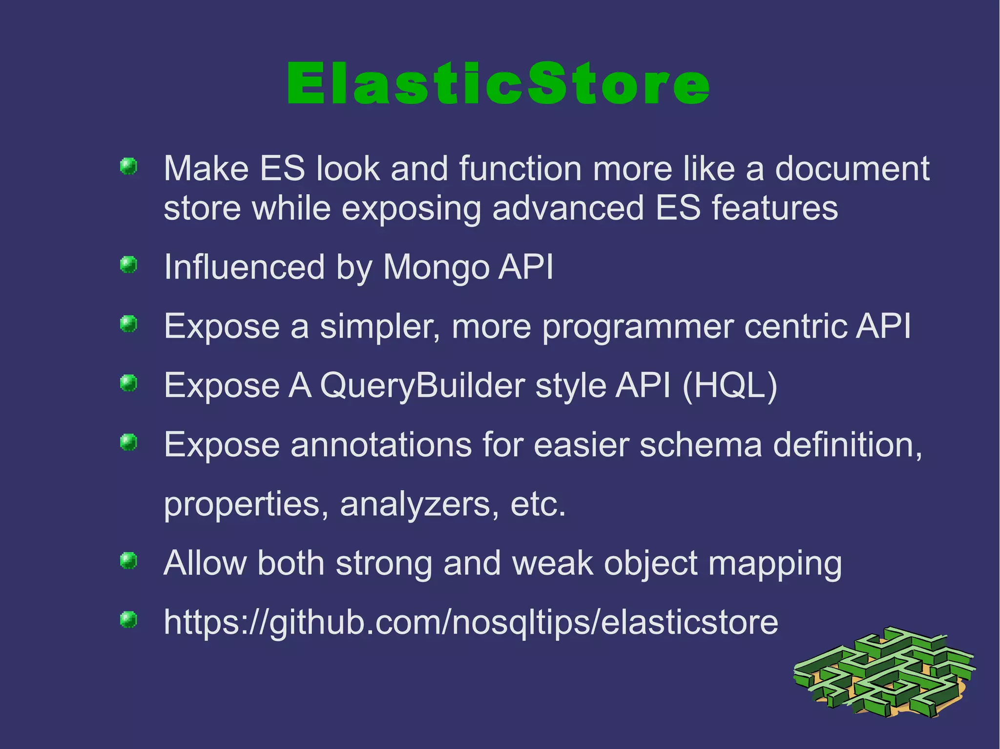 ElasticStore
Make ES look and function more like a document
store while exposing advanced ES features
Influenced by Mongo API
Expose a simpler, more programmer centric API
Expose A QueryBuilder style API (HQL)
Expose annotations for easier schema definition,
properties, analyzers, etc.
Allow both strong and weak object mapping
https://github.com/nosqltips/elasticstore
 