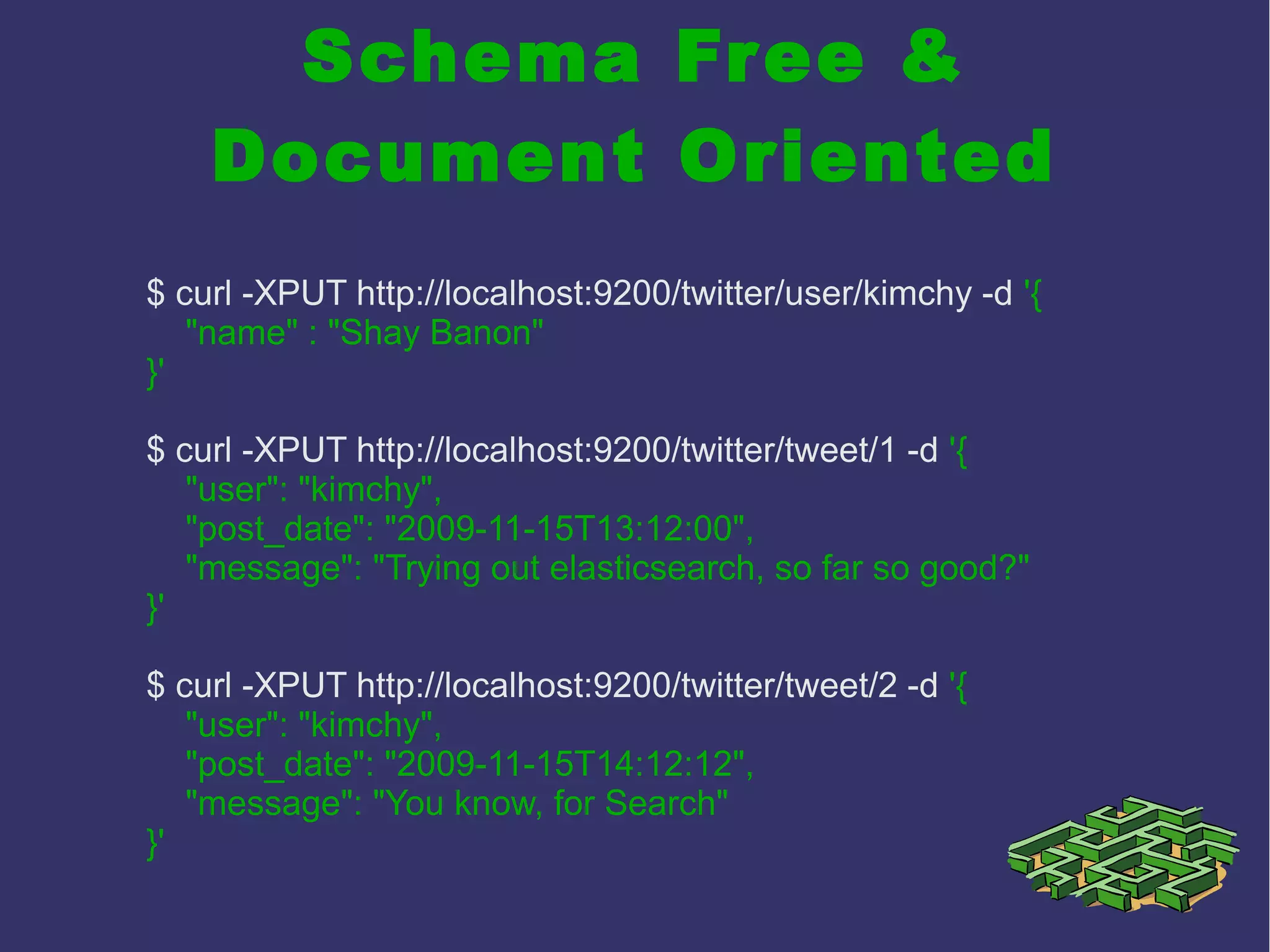 Schema Free &
Document Oriented
$ curl -XPUT http://localhost:9200/twitter/user/kimchy -d '{
"name" : "Shay Banon"
}'
$ curl -XPUT http://localhost:9200/twitter/tweet/1 -d '{
"user": "kimchy",
"post_date": "2009-11-15T13:12:00",
"message": "Trying out elasticsearch, so far so good?"
}'
$ curl -XPUT http://localhost:9200/twitter/tweet/2 -d '{
"user": "kimchy",
"post_date": "2009-11-15T14:12:12",
"message": "You know, for Search"
}'
 