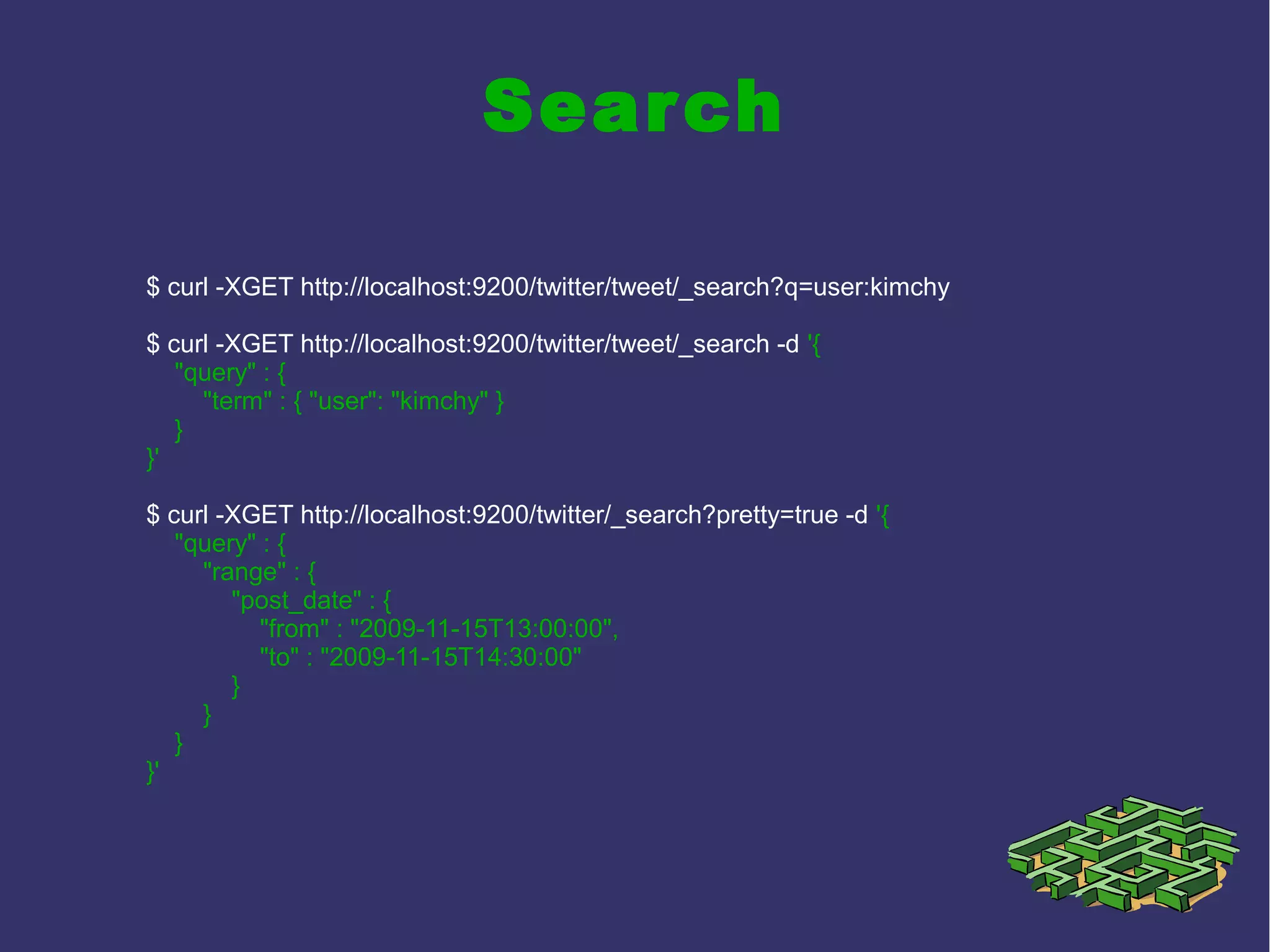 Search
$ curl -XGET http://localhost:9200/twitter/tweet/_search?q=user:kimchy
$ curl -XGET http://localhost:9200/twitter/tweet/_search -d '{
"query" : {
"term" : { "user": "kimchy" }
}
}'
$ curl -XGET http://localhost:9200/twitter/_search?pretty=true -d '{
"query" : {
"range" : {
"post_date" : {
"from" : "2009-11-15T13:00:00",
"to" : "2009-11-15T14:30:00"
}
}
}
}'
 