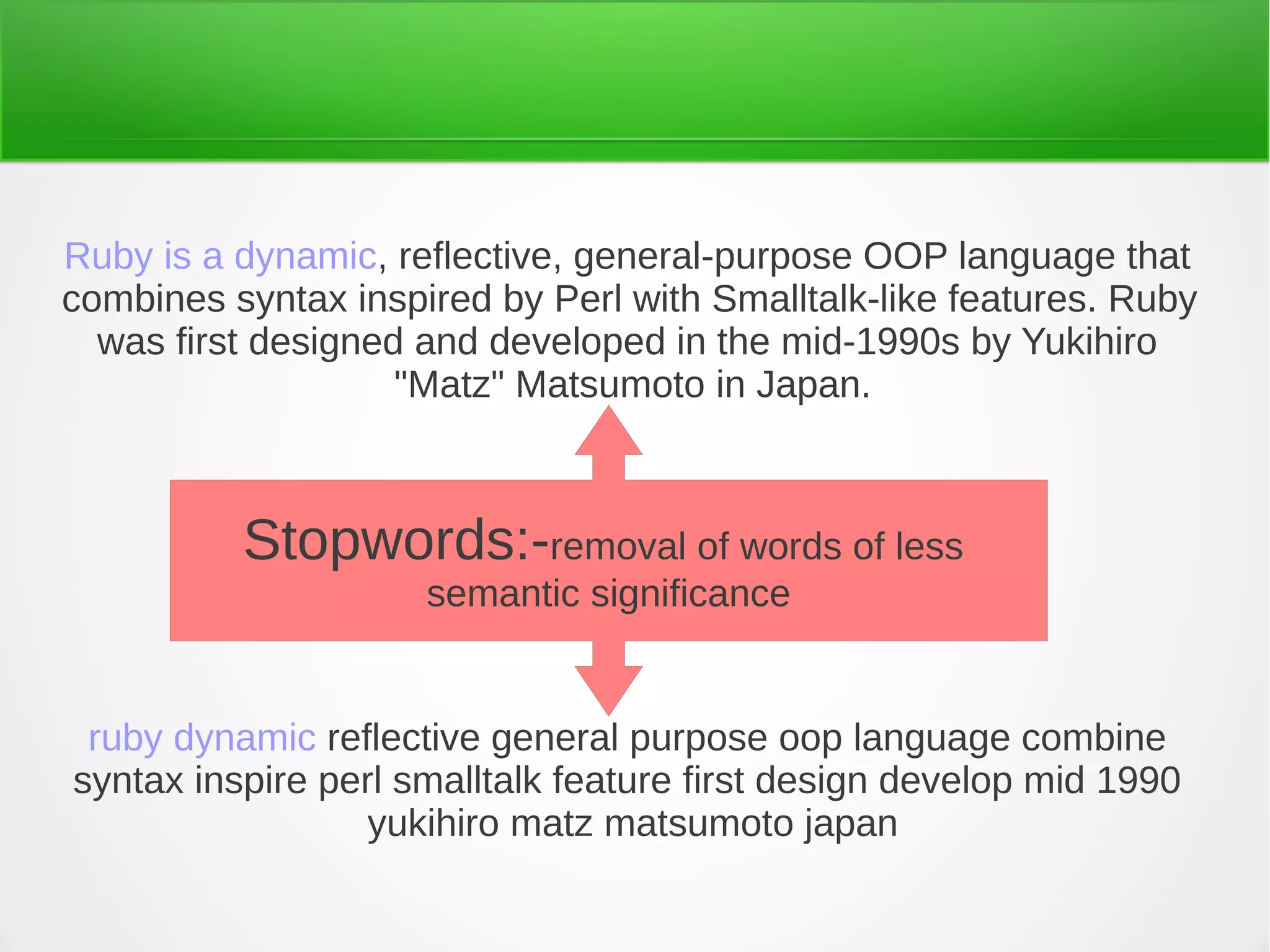 ruby dynamic reflective general purpose oop language combine
syntax inspire perl smalltalk feature first design develop mid 1990
yukihiro matz matsumoto japan
Ruby is a dynamic, reflective, general-purpose OOP language that
combines syntax inspired by Perl with Smalltalk-like features. Ruby
was first designed and developed in the mid-1990s by Yukihiro
"Matz" Matsumoto in Japan.
Stopwords:-removal of words of less
semantic significance
 