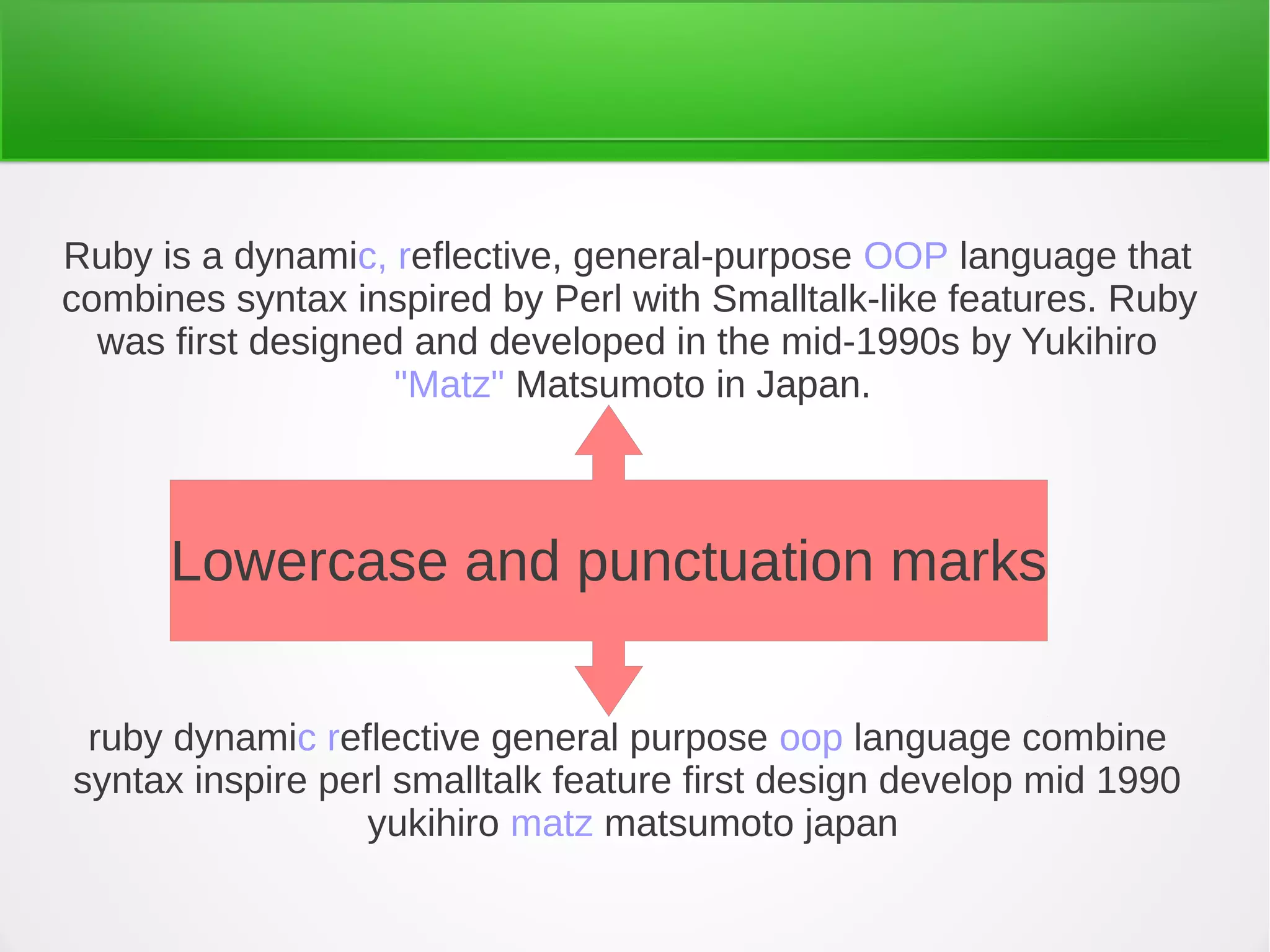 ruby dynamic reflective general purpose oop language combine
syntax inspire perl smalltalk feature first design develop mid 1990
yukihiro matz matsumoto japan
Ruby is a dynamic, reflective, general-purpose OOP language that
combines syntax inspired by Perl with Smalltalk-like features. Ruby
was first designed and developed in the mid-1990s by Yukihiro
"Matz" Matsumoto in Japan.
Lowercase and punctuation marks
 