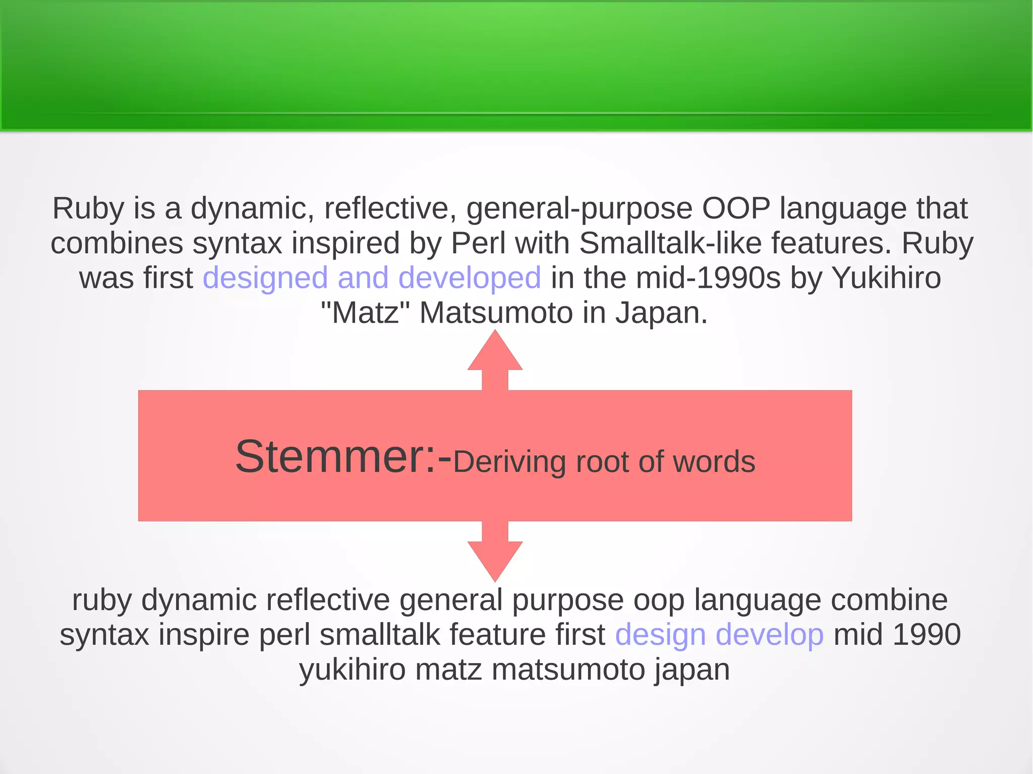 ruby dynamic reflective general purpose oop language combine
syntax inspire perl smalltalk feature first design develop mid 1990
yukihiro matz matsumoto japan
Ruby is a dynamic, reflective, general-purpose OOP language that
combines syntax inspired by Perl with Smalltalk-like features. Ruby
was first designed and developed in the mid-1990s by Yukihiro
"Matz" Matsumoto in Japan.
Stemmer:-Deriving root of words
 