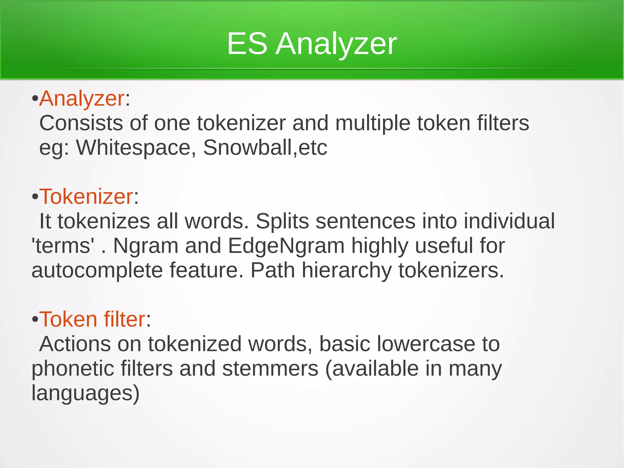 ES Analyzer
●Analyzer:
Consists of one tokenizer and multiple token filters
eg: Whitespace, Snowball,etc
●Tokenizer:
It tokenizes all words. Splits sentences into individual
'terms' . Ngram and EdgeNgram highly useful for
autocomplete feature. Path hierarchy tokenizers.
●Token filter:
Actions on tokenized words, basic lowercase to
phonetic filters and stemmers (available in many
languages)
 