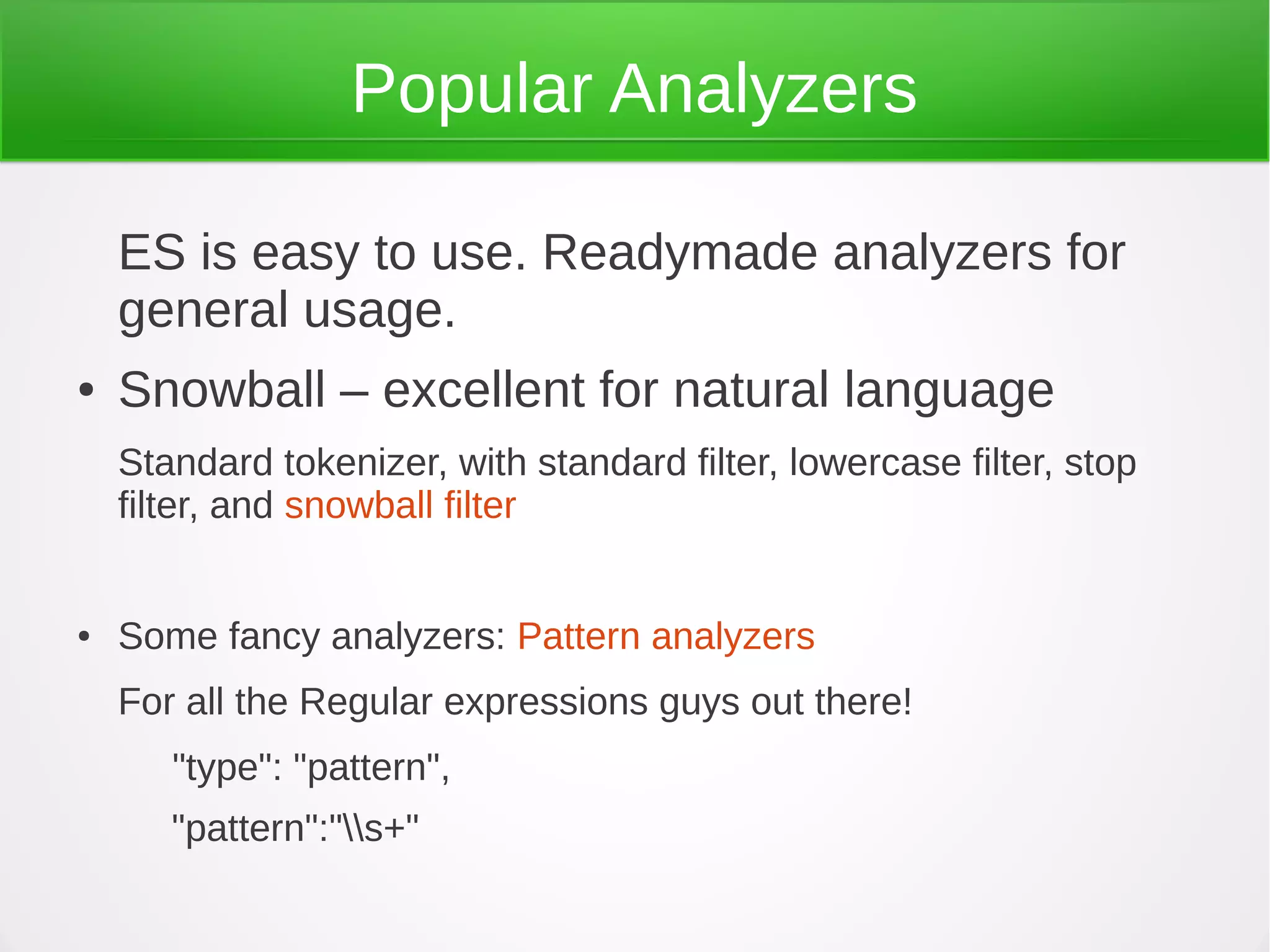 Popular Analyzers
ES is easy to use. Readymade analyzers for
general usage.
● Snowball – excellent for natural language
Standard tokenizer, with standard filter, lowercase filter, stop
filter, and snowball filter
● Some fancy analyzers: Pattern analyzers
For all the Regular expressions guys out there!
"type": "pattern",
"pattern":"s+"
 