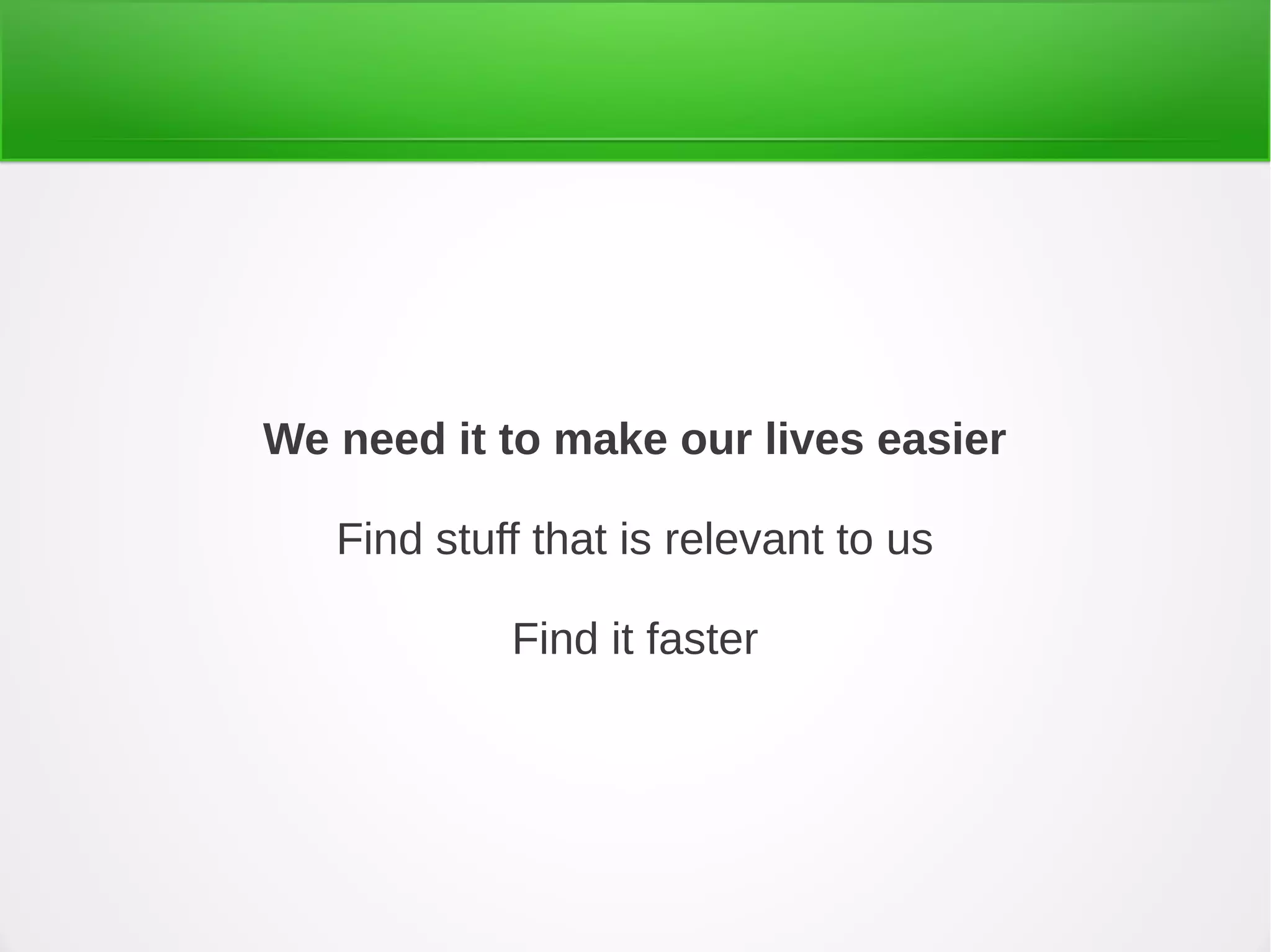 We need it to make our lives easier
Find stuff that is relevant to us
Find it faster
 