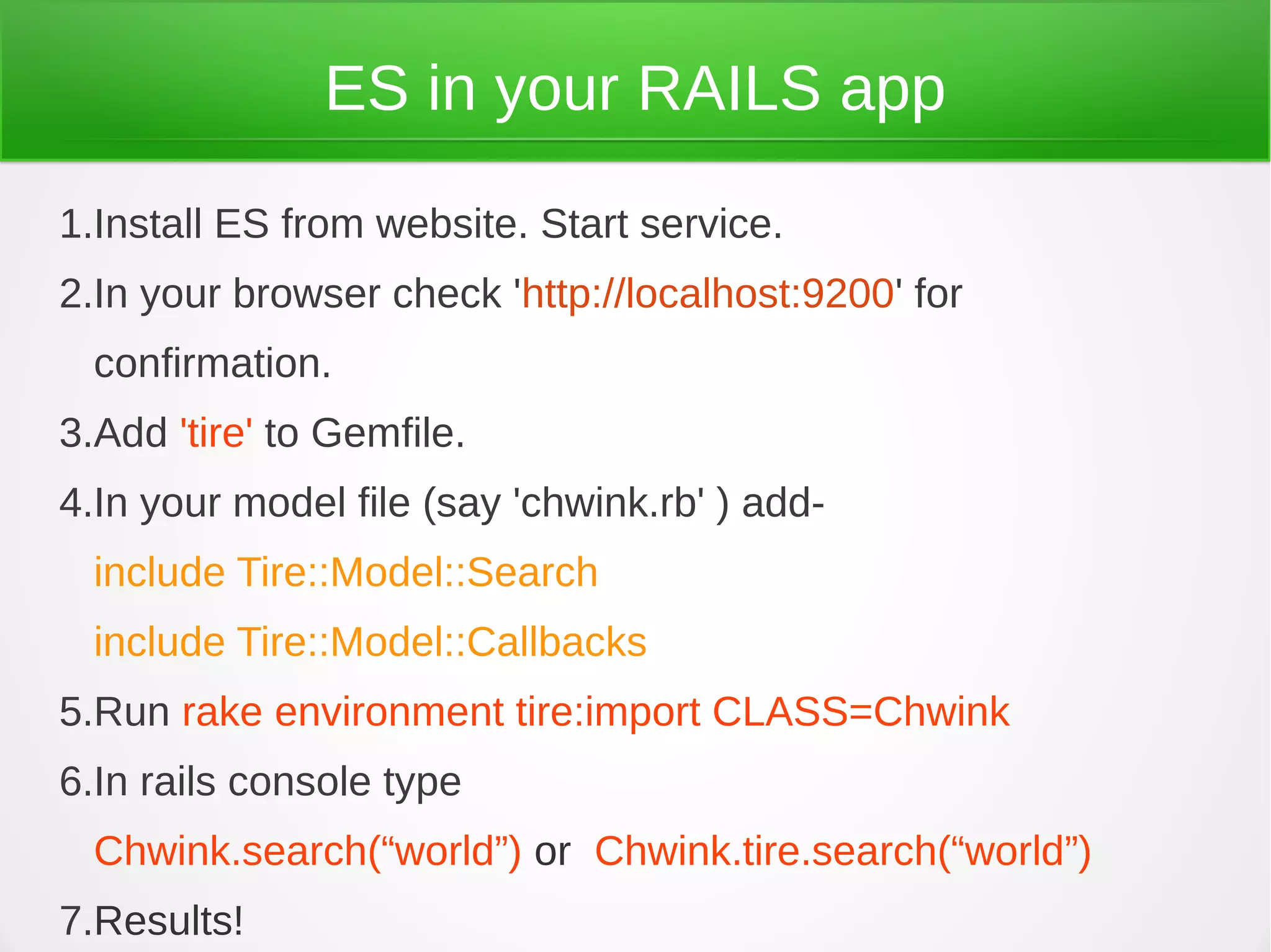 ES in your RAILS app
1.Install ES from website. Start service.
2.In your browser check 'http://localhost:9200' for
confirmation.
3.Add 'tire' to Gemfile.
4.In your model file (say 'chwink.rb' ) add-
include Tire::Model::Search
include Tire::Model::Callbacks
5.Run rake environment tire:import CLASS=Chwink
6.In rails console type
Chwink.search(“world”) or Chwink.tire.search(“world”)
7.Results!
 