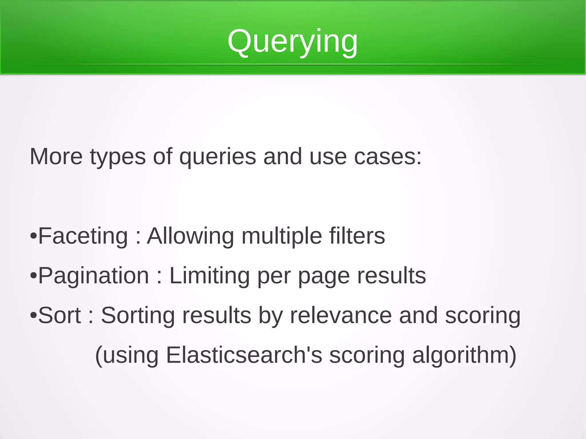 Querying
More types of queries and use cases:
●Faceting : Allowing multiple filters
●Pagination : Limiting per page results
●Sort : Sorting results by relevance and scoring
(using Elasticsearch's scoring algorithm)
 