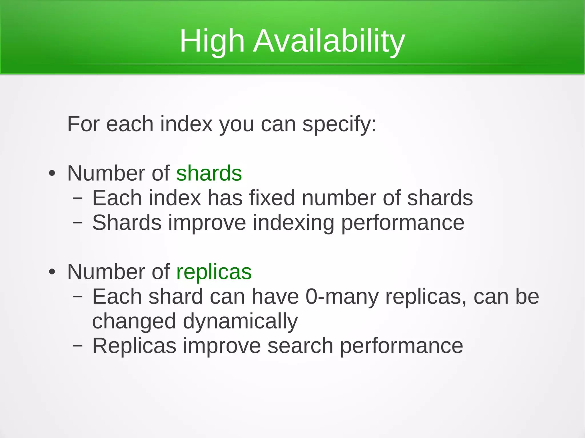 For each index you can specify:
● Number of shards
– Each index has fixed number of shards
– Shards improve indexing performance
● Number of replicas
– Each shard can have 0-many replicas, can be
changed dynamically
– Replicas improve search performance
High Availability
 