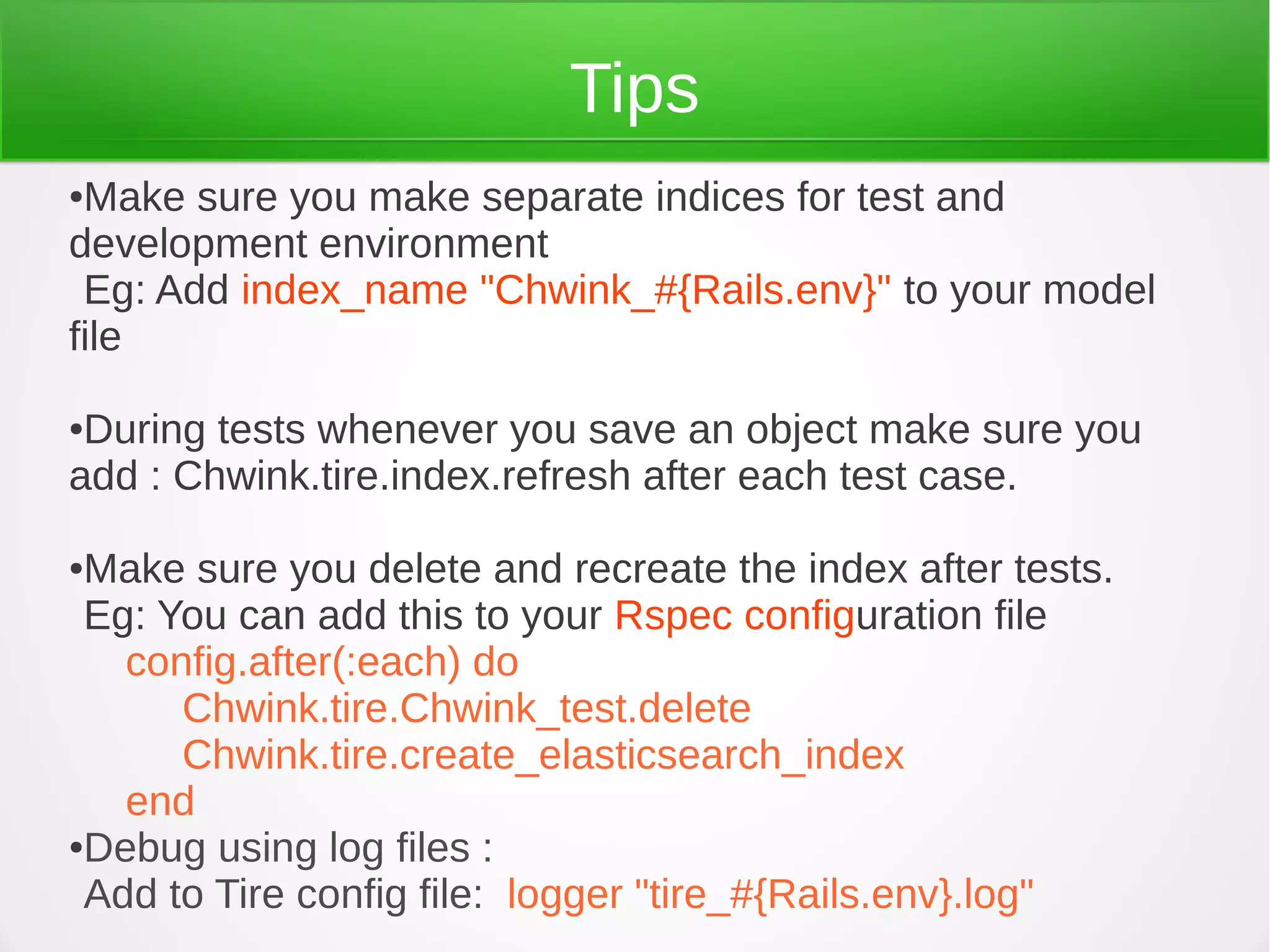 Tips
●Make sure you make separate indices for test and
development environment
Eg: Add index_name "Chwink_#{Rails.env}" to your model
file
●During tests whenever you save an object make sure you
add : Chwink.tire.index.refresh after each test case.
●Make sure you delete and recreate the index after tests.
Eg: You can add this to your Rspec configuration file
config.after(:each) do
Chwink.tire.Chwink_test.delete
Chwink.tire.create_elasticsearch_index
end
●Debug using log files :
Add to Tire config file: logger "tire_#{Rails.env}.log"
 