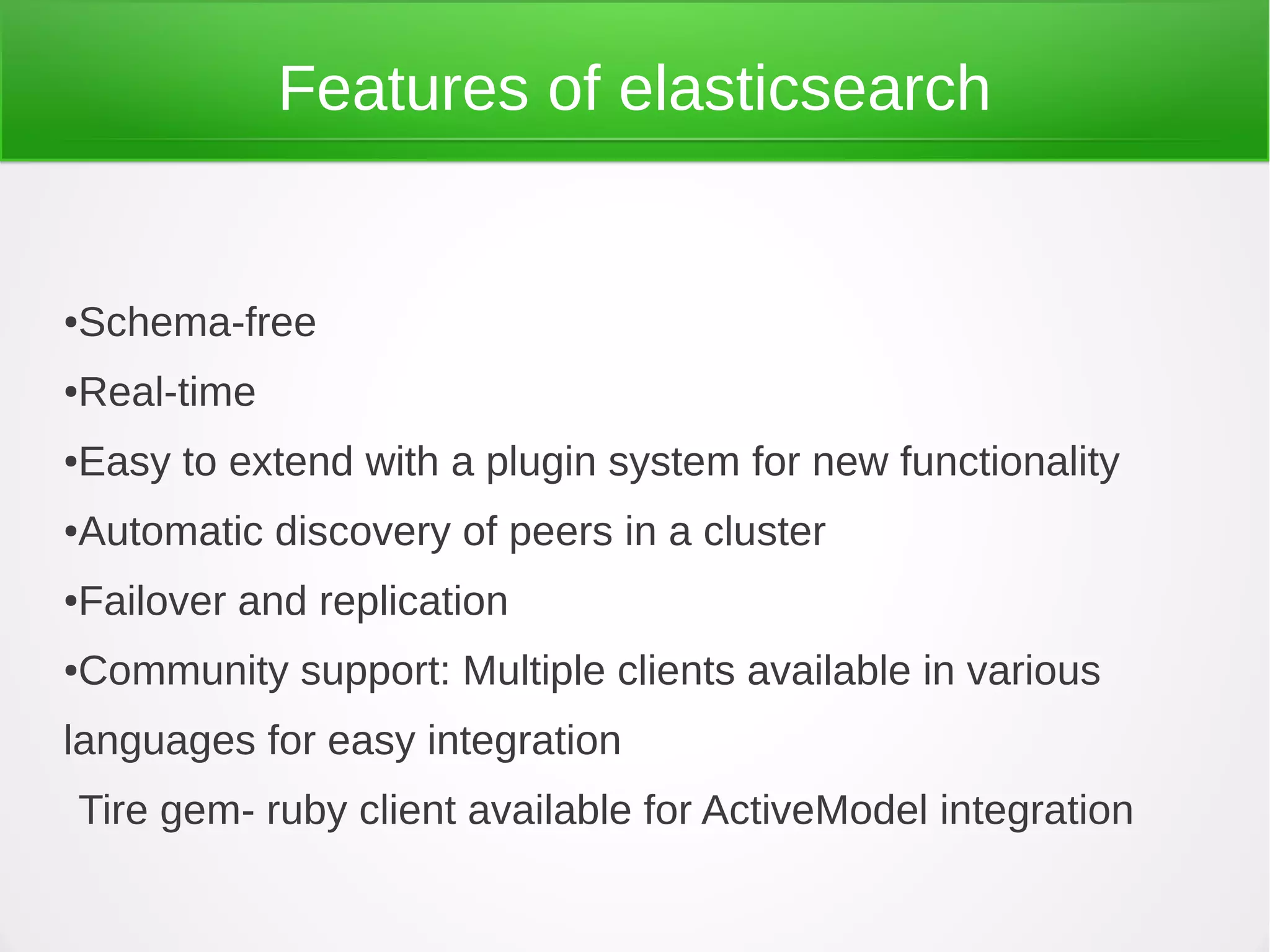 Features of elasticsearch
●Schema-free
●Real-time
●Easy to extend with a plugin system for new functionality
●Automatic discovery of peers in a cluster
●Failover and replication
●Community support: Multiple clients available in various
languages for easy integration
Tire gem- ruby client available for ActiveModel integration
 