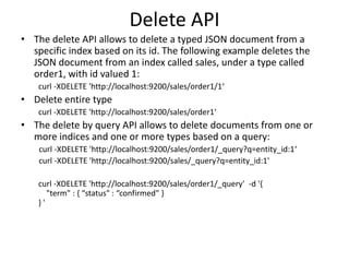 Delete API
• The delete API allows to delete a typed JSON document from a
specific index based on its id. The following example deletes the
JSON document from an index called sales, under a type called
order1, with id valued 1:
curl -XDELETE 'http://localhost:9200/sales/order1/1‘

• Delete entire type
curl -XDELETE 'http://localhost:9200/sales/order1‘

• The delete by query API allows to delete documents from one or
more indices and one or more types based on a query:
curl -XDELETE 'http://localhost:9200/sales/order1/_query?q=entity_id:1‘
curl -XDELETE 'http://localhost:9200/sales/_query?q=entity_id:1'
curl -XDELETE 'http://localhost:9200/sales/order1/_query' -d '{
"term" : { “status" : “confirmed" }
}'

 