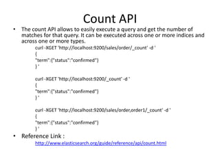 Count API

• The count API allows to easily execute a query and get the number of
matches for that query. It can be executed across one or more indices and
across one or more types.
curl -XGET 'http://localhost:9200/sales/order/_count' -d '
{
"term":{"status":"confirmed"}
}'
curl -XGET 'http://localhost:9200/_count' -d '
{
"term":{"status":"confirmed"}
}'
curl -XGET 'http://localhost:9200/sales/order,order1/_count' -d '
{
"term":{"status":"confirmed"}
}'

• Reference Link :
http://www.elasticsearch.org/guide/reference/api/count.html

 