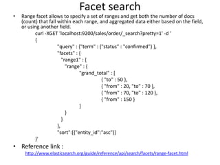 •

Facet search
Range facet allows to specify a set of ranges and get both the number of docs
(count) that fall within each range, and aggregated data either based on the field,
or using another field.
curl -XGET 'localhost:9200/sales/order/_search?pretty=1' -d '
{
"query" : {"term" : {"status" : "confirmed"} },
"facets" : {
"range1" : {
"range" : {
"grand_total" : [
{ "to" : 50 },
{ "from" : 20, "to" : 70 },
{ "from" : 70, "to" : 120 },
{ "from" : 150 }
]
}
}
},
"sort":[{"entity_id":"asc"}]
}'

• Reference link :
http://www.elasticsearch.org/guide/reference/api/search/facets/range-facet.html

 