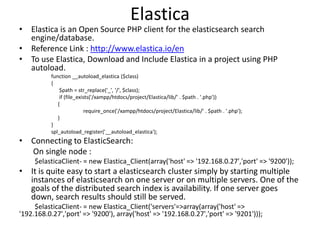 Elastica

• Elastica is an Open Source PHP client for the elasticsearch search
engine/database.
• Reference Link : http://www.elastica.io/en
• To use Elastica, Download and Include Elastica in a project using PHP
autoload.
function __autoload_elastica ($class)
{
$path = str_replace('_', '/', $class);
if (file_exists('/xampp/htdocs/project/Elastica/lib/' . $path . '.php'))
{
require_once('/xampp/htdocs/project/Elastica/lib/' . $path . '.php');
}
}
spl_autoload_register('__autoload_elastica');

• Connecting to ElasticSearch:
On single node :
$elasticaClient- = new Elastica_Client(array('host' => '192.168.0.27','port' => '9200'));

• It is quite easy to start a elasticsearch cluster simply by starting multiple
instances of elasticsearch on one server or on multiple servers. One of the
goals of the distributed search index is availability. If one server goes
down, search results should still be served.
$elasticaClient- = new Elastica_Client('servers'=>array(array('host' =>
'192.168.0.27','port' => '9200'), array('host' => '192.168.0.27','port' => '9201')));

 