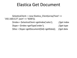 Elastica Get Document
$elasticaClient- = new Elastica_Client(array('host' =>
'192.168.0.27','port' => '9200'));
$index = $elasticaClient->getIndex('sales');
//get index
$type = $index->getType('order');
//get type
$Doc = $type->getDocument($id)->getData(); //get data

 