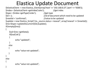 Elastica Update Document
$elasticaClient- = new Elastica_Client(array('host' => '192.168.0.27','port' => '9200'));
$index = $elasticaClient->getIndex('sales');
//get index
$type = $index->getType('order');
//get type
$id = 1;
//id of document which need to be updated
$newVal = 'confirmed';
//value to be updated
$update = new Elastica_Script("ctx._source.status = newval", array('newval' => $newVal));
$res=$type->updateDocument($id,$update);
if(!empty($res))
{
$val=$res->getData();
if($val['ok'])
{
echo "updated";
}
else
{
echo “value not updated";
}
}
else
{
echo “value not updated";
}

 