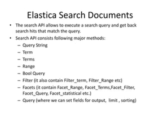 Elastica Search Documents
• The search API allows to execute a search query and get back
search hits that match the query.
• Search API consists following major methods:
– Query String
– Term
– Terms
– Range
– Bool Query
– Filter (it also contain Filter_term, Filter_Range etc)
– Facets (it contain Facet_Range, Facet_Terms,Facet_Filter,
Facet_Query, Facet_statistical etc.)
– Query (where we can set fields for output, limit , sorting)

 