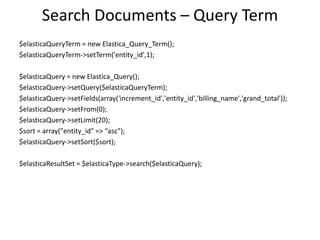 Search Documents – Query Term
$elasticaQueryTerm = new Elastica_Query_Term();
$elasticaQueryTerm->setTerm('entity_id',1);
$elasticaQuery = new Elastica_Query();
$elasticaQuery->setQuery($elasticaQueryTerm);
$elasticaQuery->setFields(array('increment_id','entity_id','billing_name','grand_total'));
$elasticaQuery->setFrom(0);
$elasticaQuery->setLimit(20);
$sort = array("entity_id" => “asc");
$elasticaQuery->setSort($sort);
$elasticaResultSet = $elasticaType->search($elasticaQuery);

 