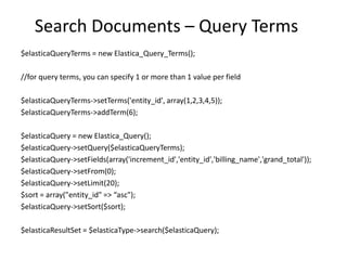 Search Documents – Query Terms
$elasticaQueryTerms = new Elastica_Query_Terms();
//for query terms, you can specify 1 or more than 1 value per field
$elasticaQueryTerms->setTerms('entity_id', array(1,2,3,4,5));
$elasticaQueryTerms->addTerm(6);
$elasticaQuery = new Elastica_Query();
$elasticaQuery->setQuery($elasticaQueryTerms);
$elasticaQuery->setFields(array('increment_id','entity_id','billing_name','grand_total'));
$elasticaQuery->setFrom(0);
$elasticaQuery->setLimit(20);
$sort = array("entity_id" => “asc");
$elasticaQuery->setSort($sort);
$elasticaResultSet = $elasticaType->search($elasticaQuery);

 