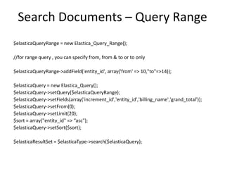 Search Documents – Query Range
$elasticaQueryRange = new Elastica_Query_Range();

//for range query , you can specify from, from & to or to only
$elasticaQueryRange->addField('entity_id', array('from' => 10,"to"=>14));
$elasticaQuery = new Elastica_Query();
$elasticaQuery->setQuery($elasticaQueryRange);
$elasticaQuery->setFields(array('increment_id','entity_id','billing_name','grand_total'));
$elasticaQuery->setFrom(0);
$elasticaQuery->setLimit(20);
$sort = array("entity_id" => “asc");
$elasticaQuery->setSort($sort);
$elasticaResultSet = $elasticaType->search($elasticaQuery);

 