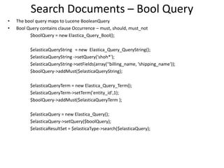 Search Documents – Bool Query
•
•

The bool query maps to Lucene BooleanQuery
Bool Query contains clause Occurrence – must, should, must_not
$boolQuery = new Elastica_Query_Bool();
$elasticaQueryString = new Elastica_Query_QueryString();
$elasticaQueryString ->setQuery(‘shoh*');
$elasticaQueryString->setFields(array('‘billing_name, ‘shipping_name'));
$boolQuery->addMust($elasticaQueryString);
$elasticaQueryTerm = new Elastica_Query_Term();
$elasticaQueryTerm->setTerm('entity_id',1);
$boolQuery->addMust($elasticaQueryTerm );
$elasticaQuery = new Elastica_Query();
$elasticaQuery->setQuery($boolQuery);
$elasticaResultSet = $elasticaType->search($elasticaQuery);

 