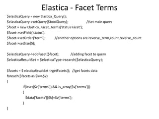 Elastica - Facet Terms
$elasticaQuery = new Elastica_Query();
$elasticaQuery->setQuery($boolQuery);
//set main query
$facet = new Elastica_Facet_Terms('status Facet');
$facet->setField('status');
$facet->setOrder(‘term');
//another options are reverse_term,count,reverse_count
$facet->setSize(5);
$elasticaQuery->addFacet($facet);

//adding facet to query

$elasticaResultSet = $elasticaType->search($elasticaQuery);
$facets = $ elasticaResultSet ->getFacets(); //get facets data
foreach($facets as $k=>$v)
{
if(isset($v['terms']) && is_array($v['terms']))
{
$data['facets'][$k]=$v['terms'];
}
}

 