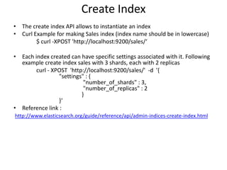 Create Index
• The create index API allows to instantiate an index
• Curl Example for making Sales index (index name should be in lowercase)
$ curl -XPOST 'http://localhost:9200/sales/‘

• Each index created can have specific settings associated with it. Following
example create index sales with 3 shards, each with 2 replicas
curl - XPOST 'http://localhost:9200/sales/' -d '{
"settings" : {
"number_of_shards" : 3,
"number_of_replicas" : 2
}
}‘
• Reference link :
http://www.elasticsearch.org/guide/reference/api/admin-indices-create-index.html

 