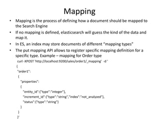 Mapping
• Mapping is the process of defining how a document should be mapped to
the Search Engine
• If no mapping is defined, elasticsearch will guess the kind of the data and
map it.
• In ES, an index may store documents of different “mapping types”
• The put mapping API allows to register specific mapping definition for a
specific type. Example – mapping for Order type
curl -XPOST 'http://localhost:9200/sales/order1/_mapping' -d '
{
"order1":
{
"properties":
{
"entity_id":{"type":"integer"},
"increment_id":{"type":"string","index":"not_analyzed"},
"status":{"type":"string"}
}
}
}‘

 