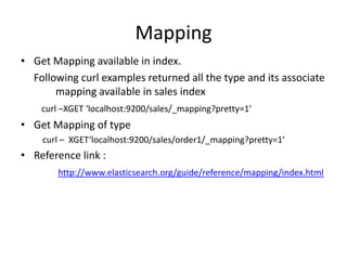 Mapping
• Get Mapping available in index.
Following curl examples returned all the type and its associate
mapping available in sales index
curl –XGET ‘localhost:9200/sales/_mapping?pretty=1’

• Get Mapping of type
curl – XGET‘localhost:9200/sales/order1/_mapping?pretty=1’

• Reference link :
http://www.elasticsearch.org/guide/reference/mapping/index.html

 