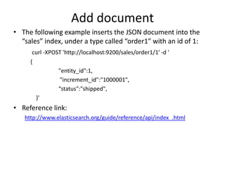 Add document
• The following example inserts the JSON document into the
“sales” index, under a type called “order1” with an id of 1:
curl -XPOST 'http://localhost:9200/sales/order1/1' -d '
{
"entity_id":1,
"increment_id":"1000001",
“status":"shipped",
}'

• Reference link:
http://www.elasticsearch.org/guide/reference/api/index_.html

 