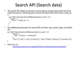 Search API (Search data)
•

The search API allows to execute a search query and get back search hits that
match the query. Following query returns the document which have entity_id
1
curl -XGET 'http://localhost:9200/sales/order1/_search' -d '{
"query" : {
"term" : { “entity_id" : 1 }
}
}
'

•

•

The additional parameter for search API are from, size, search_type, sort,fields
etc.
curl -XGET 'http://localhost:9200/sales/order1/_search' -d '{
"query" : {
"term" : {"status" : "confirmed" }
},
"from" :0, "size" :1,"sort" :[{"entity_id" : "desc"],"fields":["entity_id","increment_id"]
}
‘
Reference Link :
http://www.elasticsearch.org/guide/reference/api/search/request-body.html

 