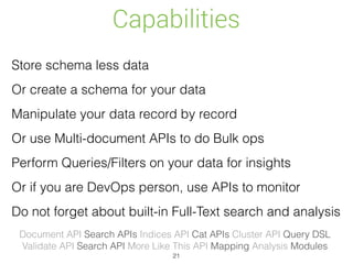 Capabilities
Store schema less data
Or create a schema for your data
Manipulate your data record by record
Or use Multi-document APIs to do Bulk ops
Perform Queries/Filters on your data for insights
Or if you are DevOps person, use APIs to monitor
Do not forget about built-in Full-Text search and analysis
Document API Search APIs Indices API Cat APIs Cluster API Query DSL 
Validate API Search API More Like This API Mapping Analysis Modules
21
 
