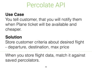Percolate API
36
Use Case
You tell customer, that you will notify them
when Plane ticket will be available and
cheaper.
Solution
Store customer criteria about desired ﬂight
- departure, destination, max price
When you store ﬂight data, match it against
saved percolators.
 
