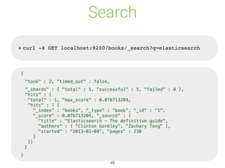 Search
» curl -X GET localhost:9200/books/_search?q=elasticsearch
{
"took" : 2, "timed_out" : false,
"_shards" : { "total" : 5, "successful" : 5, "failed" : 0 },
"hits" : {
"total" : 1, "max_score" : 0.076713204,
"hits" : [ {
"_index" : “books", "_type" : “book", "_id" : "1",
"_score" : 0.076713204, "_source" : {
"title" : "Elasticsearch - The definitive guide",
"authors" : [ "Clinton Gormley", "Zachary Tong" ],
"started" : “2013-02-04", "pages" : 230
}
}]
}
}
49
 