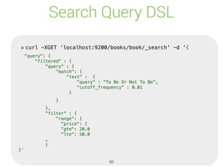Search Query DSL
» curl -XGET ‘localhost:9200/books/book/_search' -d '{
"query": {
"filtered" : {
"query" : {
"match": {
"text" : {
"query" : “To Be Or Not To Be",
"cutoff_frequency" : 0.01
}
}
},
"filter" : {
"range": {
"price": {
"gte": 20.0
"lte": 50.0
…
}
}'
» curl -XGET ‘localhost:9200/books/book/_search' -d '{
"query": {
"filtered" : {
"query" : {
"match": {
"text" : {
"query" : “To Be Or Not To Be",
"cutoff_frequency" : 0.01
}
}
},
"filter" : {
"range": {
"price": {
"gte": 20.0
"lte": 50.0
…
}
}'
50
 