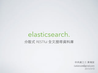 elasticsearch.
分散式 RESTful 全⽂文搜尋資料庫
中央資⼯工三 ⿈黃瑞安
rueiancsie@gmail.com
2015/3/10
 