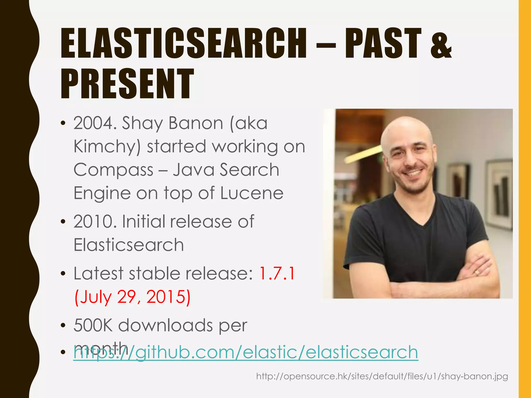 ELASTICSEARCH – PAST &
PRESENT
• 2004. Shay Banon (aka
Kimchy) started working on
Compass – Java Search
Engine on top of Lucene
• 2010. Initial release of
Elasticsearch
• Latest stable release: 1.7.1
(July 29, 2015)
• 500K downloads per
month• https://github.com/elastic/elasticsearch
http://opensource.hk/sites/default/files/u1/shay-banon.jpg
 