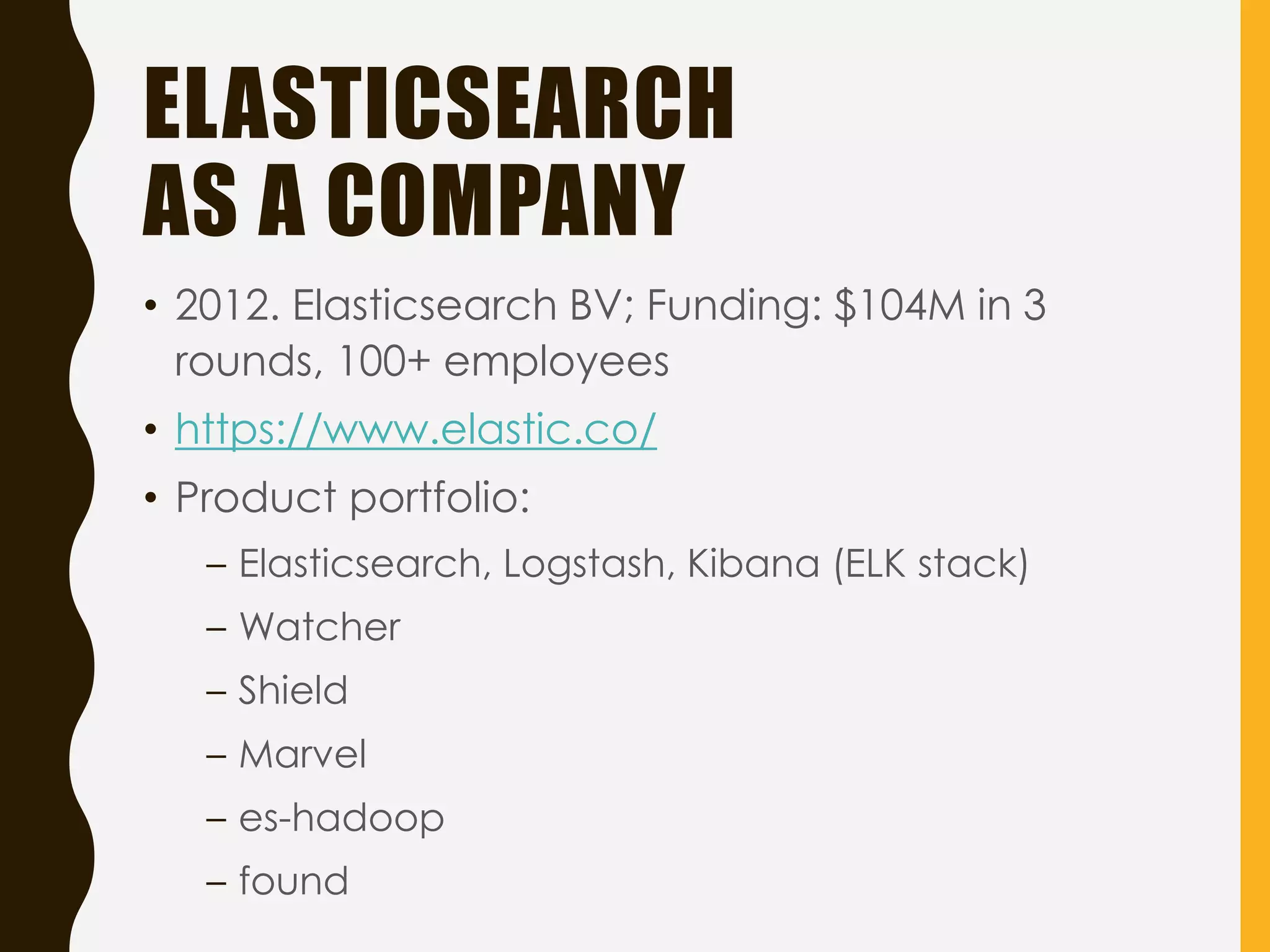ELASTICSEARCH
AS A COMPANY
• 2012. Elasticsearch BV; Funding: $104M in 3
rounds, 100+ employees
• https://www.elastic.co/
• Product portfolio:
– Elasticsearch, Logstash, Kibana (ELK stack)
– Watcher
– Shield
– Marvel
– es-hadoop
– found
 