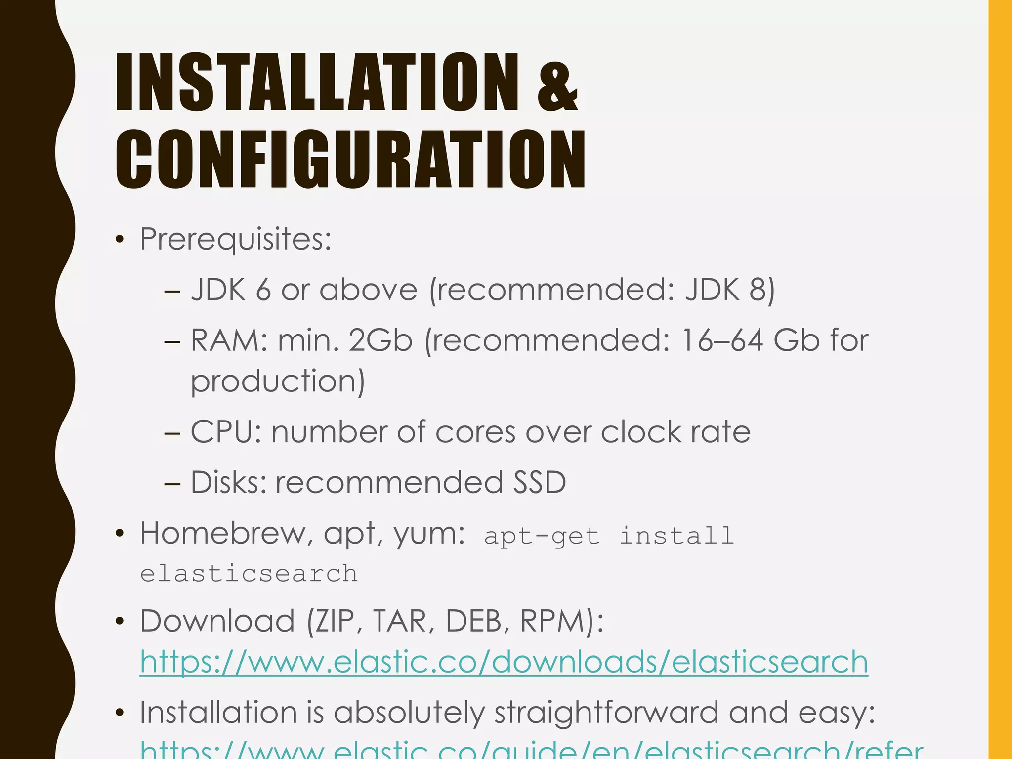 INSTALLATION &
CONFIGURATION
• Prerequisites:
– JDK 6 or above (recommended: JDK 8)
– RAM: min. 2Gb (recommended: 16–64 Gb for
production)
– CPU: number of cores over clock rate
– Disks: recommended SSD
• Homebrew, apt, yum: apt-get install
elasticsearch
• Download (ZIP, TAR, DEB, RPM):
https://www.elastic.co/downloads/elasticsearch
• Installation is absolutely straightforward and easy:
 