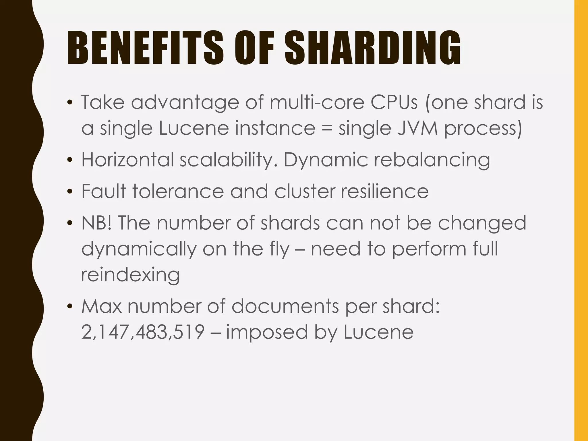 BENEFITS OF SHARDING
• Take advantage of multi-core CPUs (one shard is
a single Lucene instance = single JVM process)
• Horizontal scalability. Dynamic rebalancing
• Fault tolerance and cluster resilience
• NB! The number of shards can not be changed
dynamically on the fly – need to perform full
reindexing
• Max number of documents per shard:
2,147,483,519 – imposed by Lucene
 