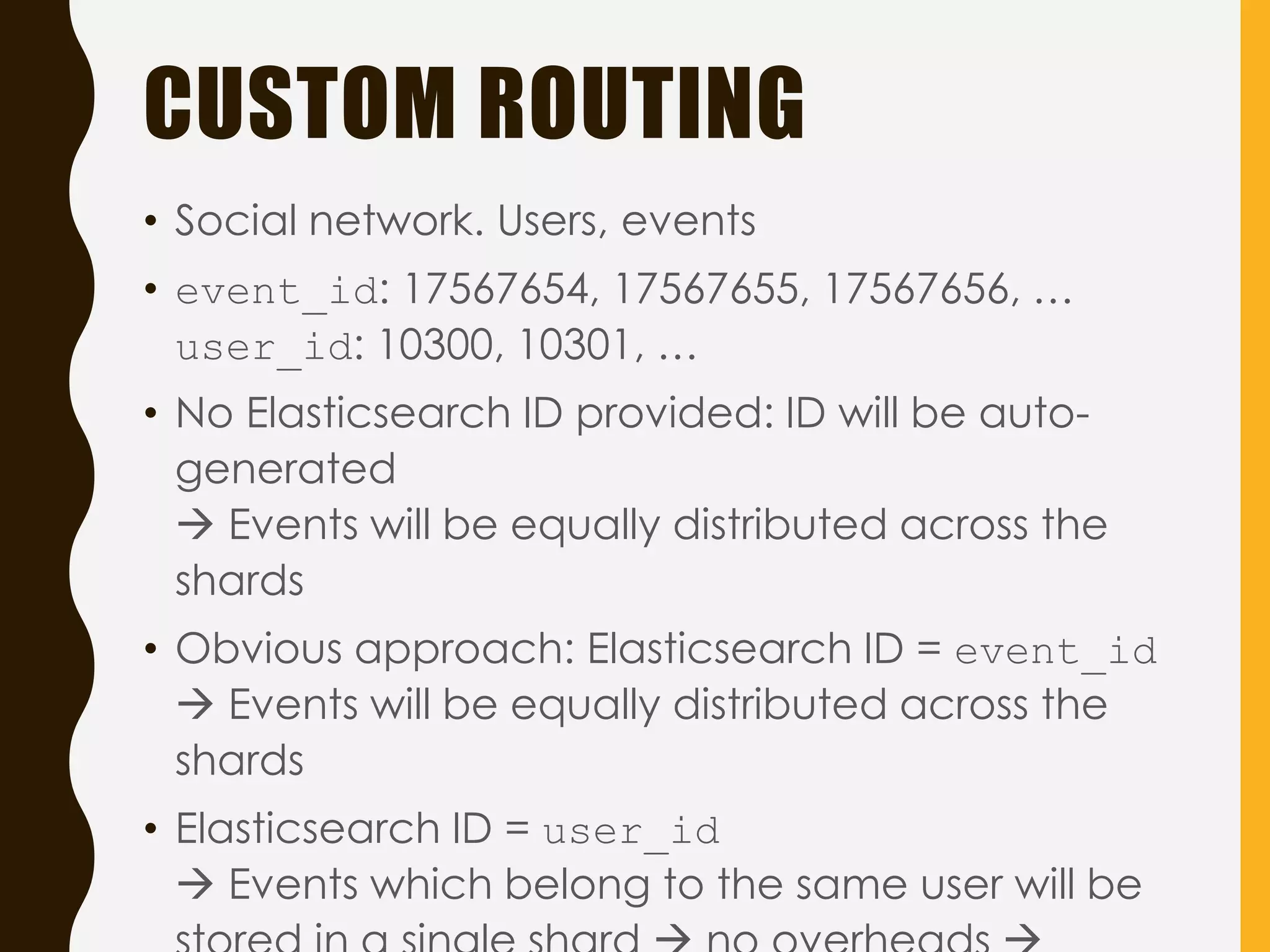 CUSTOM ROUTING
• Social network. Users, events
• event_id: 17567654, 17567655, 17567656, …
user_id: 10300, 10301, …
• No Elasticsearch ID provided: ID will be auto-
generated
 Events will be equally distributed across the
shards
• Obvious approach: Elasticsearch ID = event_id
 Events will be equally distributed across the
shards
• Elasticsearch ID = user_id
 Events which belong to the same user will be
 